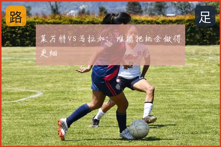 莱万特vs马拉加：谁能把机会做得更细