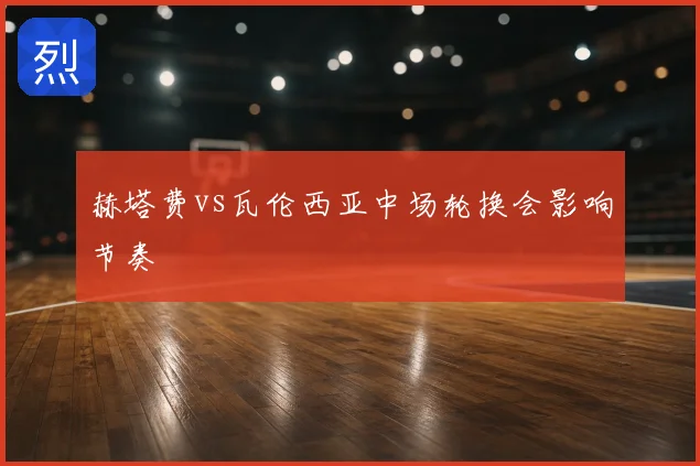 赫塔费vs瓦伦西亚中场轮换会影响节奏